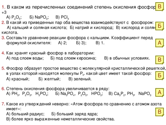 В 1. В каком из перечисленных соединений степень окисления фосфора +3  А) Р 2 О 5 ; Б) NaPO 3 ; В) PCl 3 2. В какой из приведенных пар оба вещества взаимодействуют с фосфором:  А) кальций и соляная кислота; Б) натрий и кислород; В) кислород и соляная кислота. Б 3. Составьте уравнение реакции фосфора с кальцием. Коэффициент перед  формулой окислителя: А) 2; Б) 3); В) 1. А 4. Как хранят красный фосфор в лаборатории:  А) под слоем воды; Б) под слоем керосина; В) в обычных условиях. В 5. Фосфор образует простое вещество с молекулярной кристаллической решеткой,  в узлах которой находятся молекулы Р 4 . какой цвет имеет такой фосфор:  А) красный; Б) желтый; В) зеленый. Б 6. Степень окисления фосфора увеличивается в ряду:  А) PH 3 , P 2 O 3 , H 3 PO 4 ; Б) Na 3 PO 4 , P 2 O 5 , HPO 3 ; В) Ca 3 P 2 , PH 3 , NaPO 3  А 7. Какое из утверждений неверно: «Атом фосфора по сравнению с атомом азота  имеет»:  А) больший радиус; Б) больший заряд ядра;  В) более ярко выраженные неметаллические свойства. В