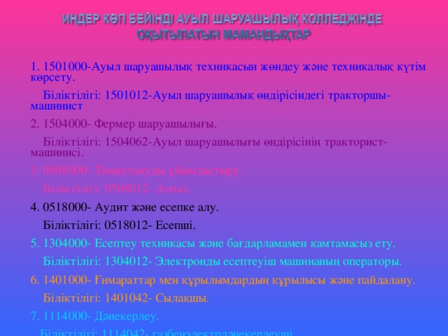 1. 1501000-Ауыл шаруашылық техникасын жөндеу және техникалық күтім көрсету.  Біліктілігі: 1501012-Ауыл шаруашылық өндірісіндегі тракторшы- машинист 2. 1504000- Фермер шаруашылығы.  Біліктілігі: 1504062-Ауыл шаруашылығы өндірісінің тракторист-машинисі. 3. 0508000- Тамақтануды ұйымдастыру.  Біліктілігі: 0508012- Аспаз. 4. 0518000- Аудит және есепке алу.  Біліктілігі: 0518012- Есепші. 5. 1304000- Есептеу техникасы және бағдарламамен қамтамасыз ету.  Біліктілігі: 1304012- Электронды есептеуіш машинаның операторы. 6. 1401000- Ғимараттар мен құрылымдардың құрылысы және пайдалану.  Біліктілігі: 1401042- Сылақшы. 7. 1114000- Дәнекерлеу.  Біліктілігі: 1114042- газбенэлектрдәнекерлеуші.