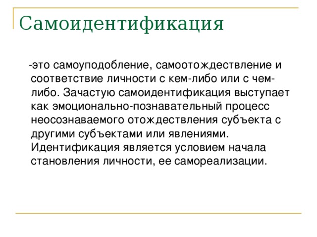 Самоидентификация  -это самоуподобление, самоотождествление и соответствие личности с кем-либо или с чем-либо. Зачастую самоидентификация выступает как эмоционально-познавательный процесс неосознаваемого отождествления субъекта с другими субъектами или явлениями.  Идентификация является условием начала становления личности, ее самореализации. 