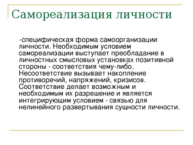 Самореализация личности  -специфическая форма самоорганизации личности. Необходимым условием самореализации выступает преобладание в личностных смысловых установках позитивной стороны - соответствия чему-либо. Несоответствие вызывает накопление противоречий, напряжений, кризисов. Соответствие делает возможным и необходимым их разрешение и является интегрирующим условием - связью для нелинейного развертывания сущности личности.