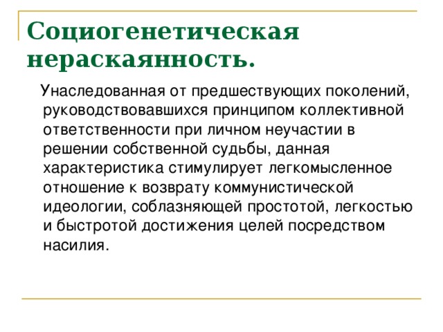 Социогенетическая нераскаянность.   Унаследованная от предшествующих поколений, руководствовавшихся принципом коллективной ответственности при личном неучастии в решении собственной судьбы, данная характеристика стимулирует легкомысленное отношение к возврату коммунистической идеологии, соблазняющей простотой, легкостью и быстротой достижения целей посредством насилия.