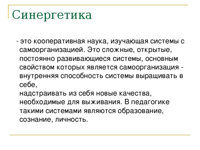 Синергетика  - это кооперативная наука, изучающая системы с самоорганизацией. Это сложные, открытые, постоянно развивающиеся системы, основным свойством которых является самоорганизация - внутренняя способность системы выращивать в себе,  надстраивать из себя новые качества, необходимые для выживания. В педагогике такими системами являются образование, сознание, личность.