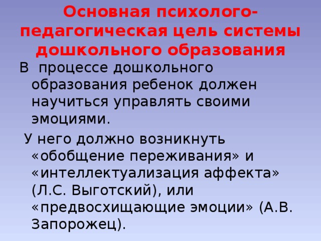 Основная психолого-педагогическая цель системы дошкольного образования В процессе дошкольного образования ребенок должен научиться управлять своими эмоциями.  У него должно возникнуть «обобщение переживания» и «интеллектуализация аффекта» (Л.С. Выготский), или «предвосхищающие эмоции» (А.В. Запорожец).