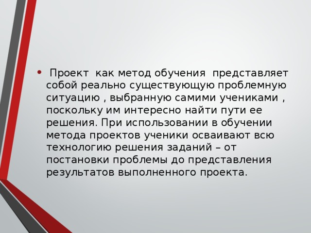 Проект как метод обучения представляет собой реально существующую проблемную ситуацию , выбранную самими учениками , поскольку им интересно найти пути ее решения. При использовании в обучении метода проектов ученики осваивают всю технологию решения заданий – от постановки проблемы до представления результатов выполненного проекта.