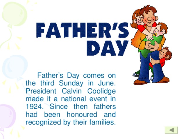 Father’s Day comes on the third Sunday in June. President Calvin Coolidge made it a national event in 1924. Since then fathers had been honoured and recognized by their families.