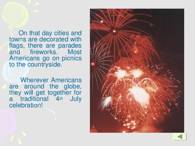 On that day cities and towns are decorated with flags, there are parades and fireworks. Most Americans go on picnics to the countryside.    Wherever Americans are around the globe, they will get together for a traditional 4 th July celebration!