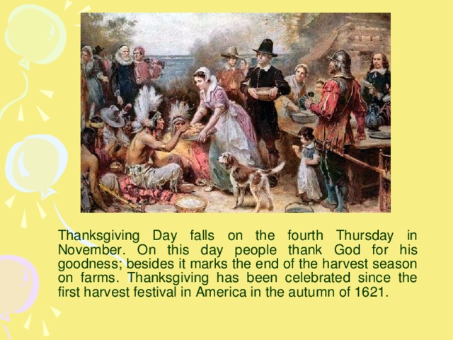 Thanksgiving Day falls on the fourth Thursday in November. On this day people thank God for his goodness; besides it marks the end of the harvest season on farms. Thanksgiving has been celebrated since the first harvest festival in America in the autumn of 1621.