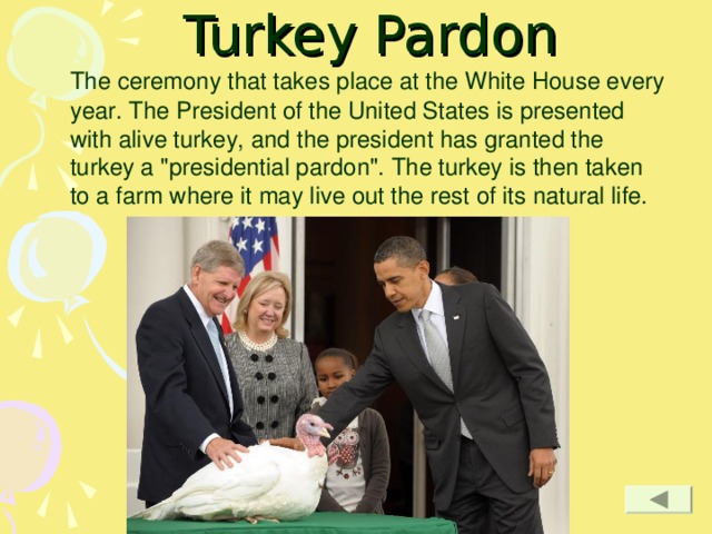 Turkey Pardon  The ceremony that takes place at the White House every year. The President of the United States is presented with alive turkey, and the president has granted the turkey a 