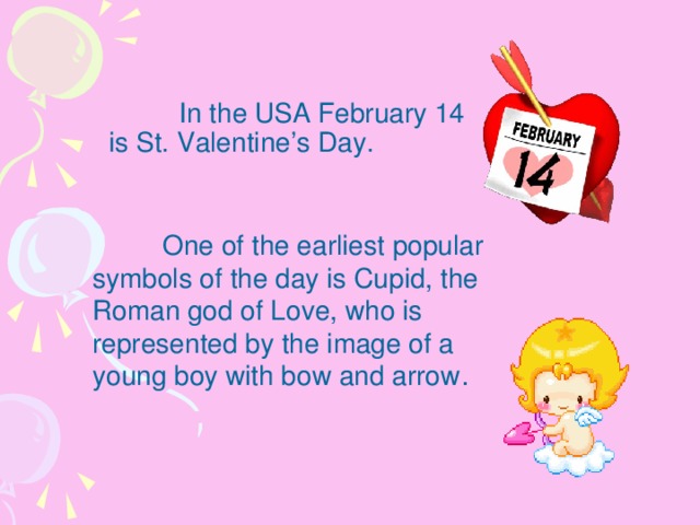 In the USA February 14 is St. Valentine’s Day.    One of the earliest popular symbols of the day is Cupid, the Roman god of Love, who is represented by the image of a young boy with bow and arrow .