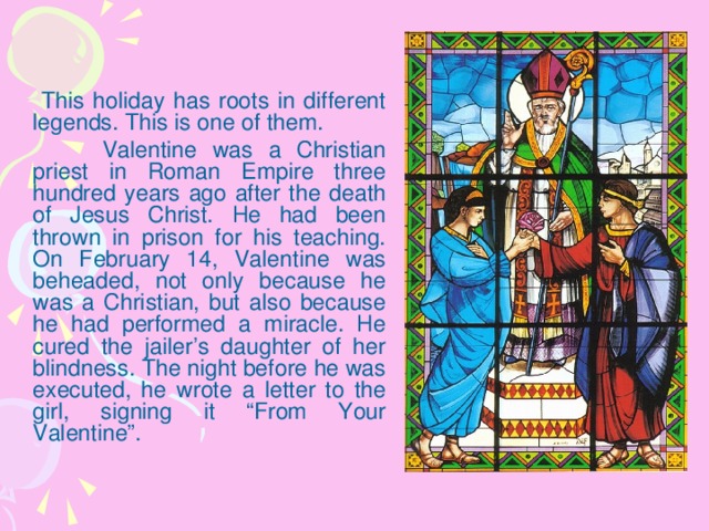 This holiday has roots in different legends. This is one of them.    Valentine was a Christian priest in Roman Empire three hundred years ago after the death of Jesus Christ. He had been thrown in prison for his teaching. On February 14, Valentine was beheaded, not only because he was a Christian, but also because he had performed a miracle. He cured the jailer’s daughter of her blindness. The night before he was executed, he wrote a letter to the girl, signing it “From Your Valentine”.