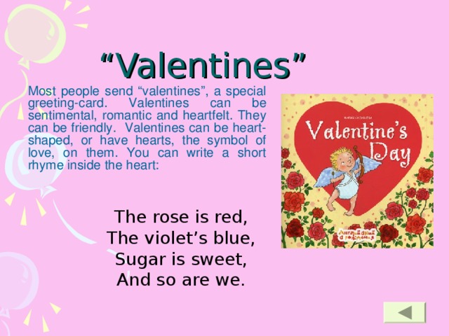 “ Valentines”   Most people send “valentines”, a special greeting-card. Valentines can be sentimental, romantic and heartfelt. They can be friendly. Valentines can be heart-shaped, or have hearts, the symbol of love, on them. You can write a short rhyme inside the heart:  The rose is red, The violet’s blue, Sugar is sweet, And so are we.