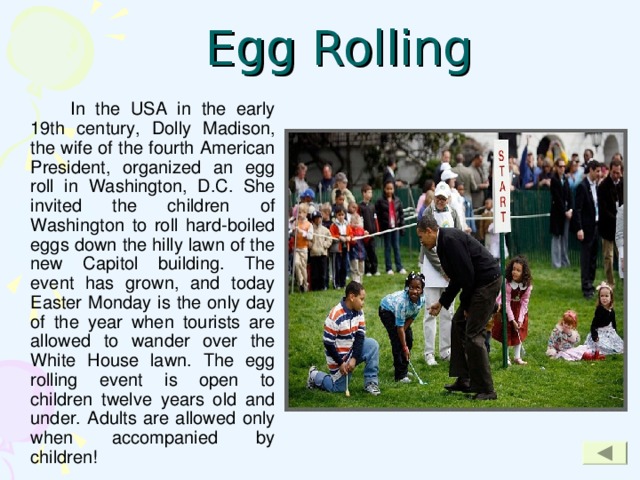 Egg Rolling   In the USA in the early 19th century, Dolly Madison, the wife of the fourth American President, organized an egg roll in Washington, D.C. She invited the children of Washington to roll hard-boiled eggs down the hilly lawn of the new Capitol building. The event has grown, and today Easter Monday is the only day of the year when tourists are allowed to wander over the White House lawn. The egg rolling event is open to children twelve years old and under. Adults are allowed only when accompanied by children!