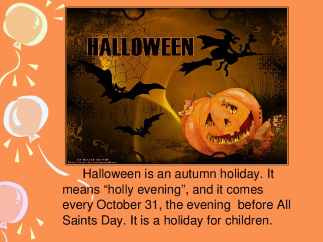 Halloween is an autumn holiday. It means “holly evening”, and it comes every October 31, the evening before All Saints Day. It is a holiday for children.