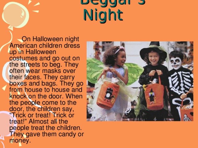 Beggar’s Night   On Halloween night American children dress up in Halloween costumes and go out on the streets to beg. They often wear masks over their faces. They carry boxes and bags. They go from house to house and knock on the door. When the people come to the door, the children say, “Trick or treat! Trick or treat!” Almost all the people treat the children. They gave them candy or money.