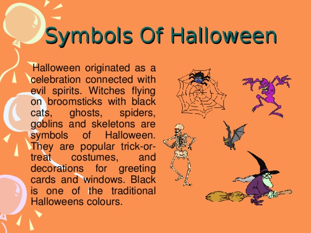 Symbols Of Halloween    Halloween originated as a celebration connected with evil spirits. Witches flying on broomsticks with black cats, ghosts, spiders, goblins and skeletons are symbols of Halloween. They are popular trick-or-treat costumes, and decorations for greeting cards and windows. Black is one of the traditional Halloweens colours.