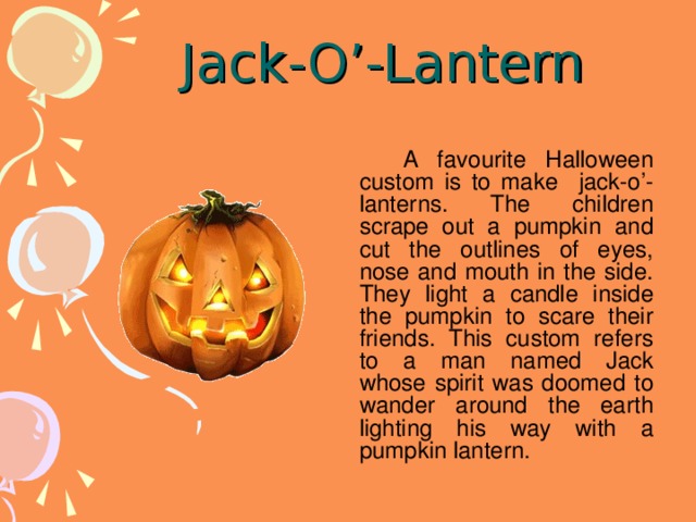 Jack-O’-Lantern   A favourite Halloween custom is to make jack-o’-lanterns. The children scrape out a pumpkin and cut the outlines of eyes, nose and mouth in the side. They light a candle inside the pumpkin to scare their friends. This custom refers to a man named Jack whose spirit was doomed to wander around the earth lighting his way with a pumpkin lantern.