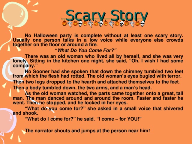 Scary Story   No Halloween party is complete without at least one scary story. Usually one person talks in a low voice while everyone else crowds together on the floor or around a fire.  “ What Do You Come For?”   There was an old woman who lived all by herself, and she was very lonely. Sitting in the kitchen one night, she said, ”Oh, I wish I had some company.”   No Sooner had she spoken that down the chimney tumbled two feet from which the flesh had rotted. The old woman’s eyes bugled with terror.  Then two legs dropped to the hearth and attached themselves to the feet.  Then a body tumbled down, the two arms, and a man’s head.   As the old woman watched, the parts came together onto a great, tall man. The man danced around and around the room. Faster and faster he went. Then he stopped, and he looked in her eyes.   “ What do you come for?” she asked in a small voice that shivered and shook.   “ What do I come for?” he said. “I come – for YOU!”    The narrator shouts and jumps at the person near him!