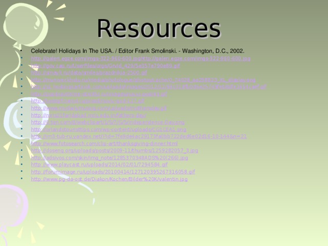 Resources Celebrate! Holidays In The USA. / Editor Frank Smolinski. - Washington, D.C., 2002. http://galeri.egze.com/imgs-322-960-600.jpghttp://galeri.egze.com/imgs-322-960-600.jpg http://gov.cap.ru/UserFiles/orgs/GrvId_429/5e357e790e89.gif http://smayli.ru/data/smiles/prazdnikia-2500.gif http://muniver.khstu.ru/media/photologue/photos/cache/0_74028_aa298823_XL_display.png http://s1.hostingkartinok.com/uploads/images/2012/12/69c018fb0d6e25749feb8dfe1654caef.gif http://pozdravitelnie-otkritki.ru/images/novyj-god/63.gif http://bestgif.narod.ru/prazd/noviy-god-127.gif http://www.mydailymusing.com/uploads/mothersday.gif http://mris21faridabad.mris.edu.in/fathers-day/ http://0.tqn.com/d/webclipart/1/S/7/G/5/Independence-Day.png http://orlandotouristtips.com/wp-content/uploads/CG1CEA1.png http://im3-tub-ru.yandex.net/i?id=7fe9de4ac29173fa0bb722ded6e02d16-10-144&n=21 http://www.fotosearch.com/clip-art/thanksgiving-dinner.html http://doseng.org/uploads/posts/2009-11/thumbs/1259282057_3.jpg http://adsivos.com/skin/img_note/1285370348ADS%20(266).jpg http://www.playcast.ru/uploads/2014/02/01/7294584.gif http://forumimage.ru/uploads/20100414/127120395267316058.gif http://www.pg-da-ost.de/Diakon/Kochen/Bilder%20K/valentin.jpg    