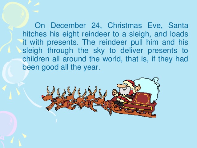 On December 24, Christmas Eve, Santa hitches his eight reindeer to a sleigh, and loads it with presents. The reindeer pull him and his sleigh through the sky to deliver presents to children all around the world, that is, if they had been good all the year.