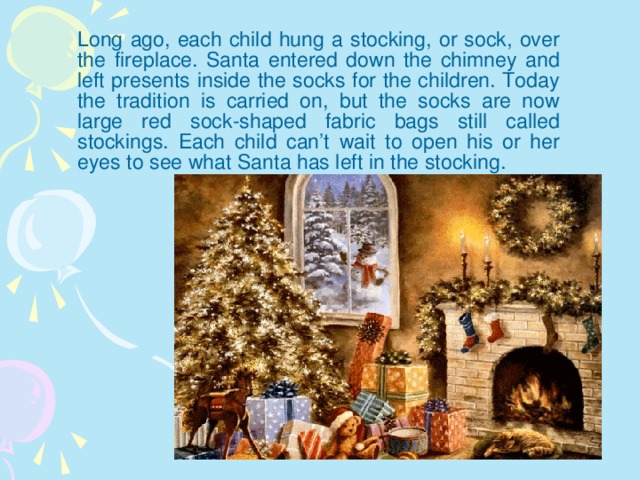 Long ago, each child hung a stocking, or sock, over the fireplace. Santa entered down the chimney and left presents inside the socks for the children. Today the tradition is carried on, but the socks are now large red sock-shaped fabric bags still called stockings. Each child can’t wait to open his or her eyes to see what Santa has left in the stocking.