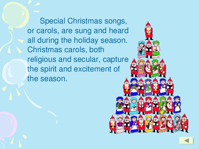 Special Christmas songs, or carols, are sung and heard all during the holiday season. Christmas carols, both religious and secular, capture the spirit and excitement of the season.