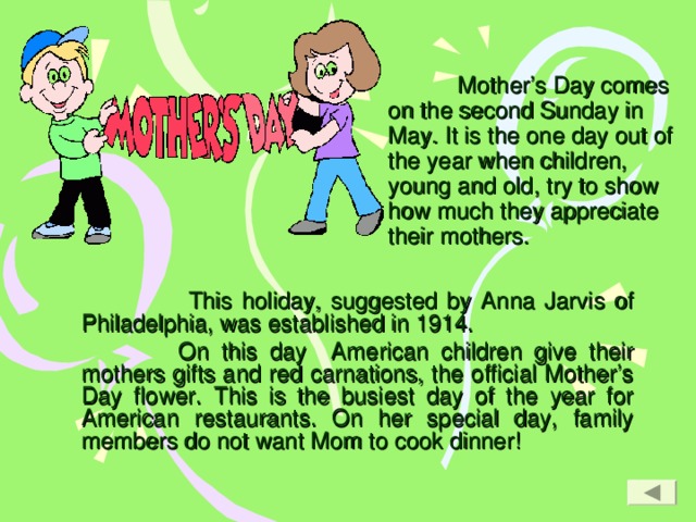 Mother’s Day comes on the second Sunday in May. It is the one day out of the year when children, young and old, try to show how much they appreciate their mothers.      This holiday, suggested by Anna Jarvis of Philadelphia, was established in 1914.  On this day American children give their mothers gifts and red carnations, the official Mother’s Day flower. This is the busiest day of the year for American restaurants. On her special day, family members do not want Mom to cook dinner!