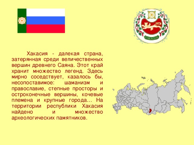 Хакасия - далекая страна, затерянная среди величественных вершин древнего Саяна. Этот край хранит множество легенд. Здесь мирно соседствует, казалось бы, несопоставимое: шаманизм и православие, степные просторы и остроконечные вершины, кочевые племена и крупные города… На территории республики Хакасия найдено и множество археологических памятников.