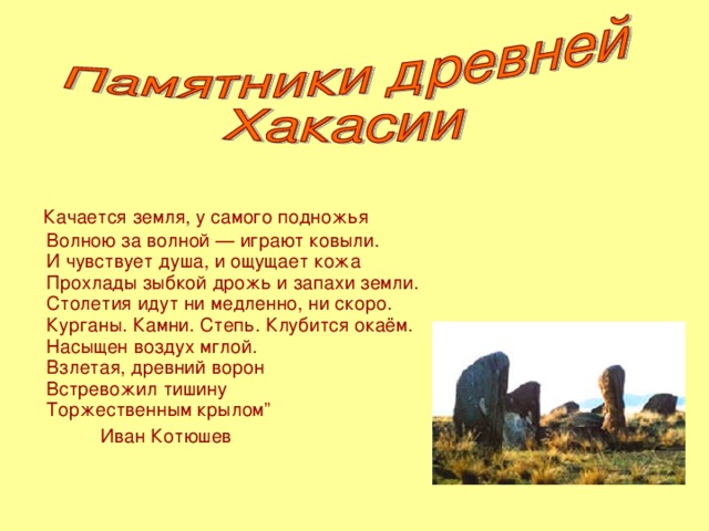 Качается земля, у самого подножья  Волною за волной — играют ковыли.  И чувствует душа, и ощущает кожа  Прохлады зыбкой дрожь и запахи земли.  Столетия идут ни медленно, ни скоро.  Курганы. Камни. Степь. Клубится окаём.  Насыщен воздух мглой.  Взлетая, древний ворон  Встревожил тишину  Торжественным крылом”  Иван Котюшев