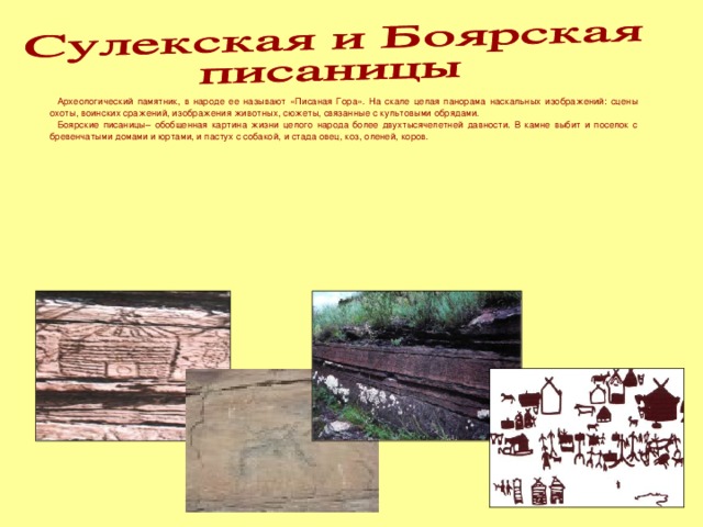 Археологический памятник, в народе ее называют «Писаная Гора». На скале целая панорама наскальных изображений: сцены охоты, воинских сражений, изображения животных, сюжеты, связанные с культовыми обрядами.  Боярские писаницы– обобщенная картина жизни целого народа более двухтысячелетней давности. В камне выбит и поселок с бревенчатыми домами и юртами, и пастух с собакой, и стада овец, коз, оленей, коров.    