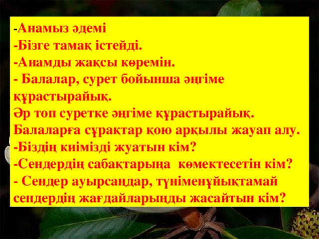 - Анамыз әдемі -Бізге тамақ істейді. -Анамды жақсы көремін. - Балалар, сурет бойынша әңгіме құрастырайық. Әр топ суретке әңгіме құрастырайық. Балаларға сұрақтар қою арқылы жауап алу. -Біздің киімізді жуатын кім? -Сендердің сабақтарыңа көмектесетін кім? - Сендер ауырсаңдар, түніменұйықтамай сендердің жағдайларыңды жасайтын кім? 6