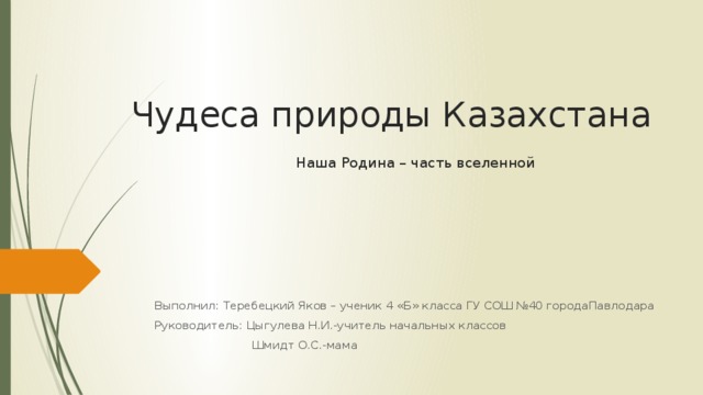 Чудеса природы Казахстана   Наша Родина – часть вселенной   Выполнил: Теребецкий Яков – ученик 4 «Б» класса ГУ СОШ №40 городаПавлодара Руководитель: Цыгулева Н.И.-учитель начальных классов  Шмидт О.С.-мама