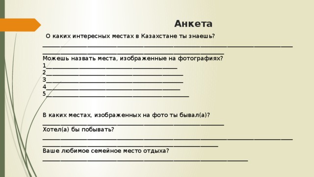 Анкета   О каких интересных местах в Казахстане ты знаешь?_________________________________________________________________________________________________________________________________________________  Можешь назвать места, изображенные на фотографиях?  1____________________________________________  2______________________________________________  3______________________________________________  4_____________________________________________  5________________________________________________        В каких местах, изображенных на фото ты бывал(а)?_____________________________________________________________  Хотел(а) бы побывать?_______________________________________________________________________________________________________________________________________________  Ваше любимое семейное место отдыха?_____________________________________________________________________