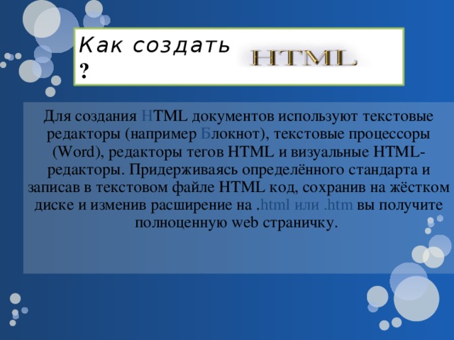 Как создать ? Для создания H TML документов используют текстовые редакторы (например Б локнот), текстовые процессоры (Word), редакторы тегов HTML и визуальные HTML-редакторы. Придерживаясь определённого стандарта и записав в текстовом файле HTML код, сохранив на жёстком диске и изменив расширение на . html или .htm вы получите полноценную web страничку.