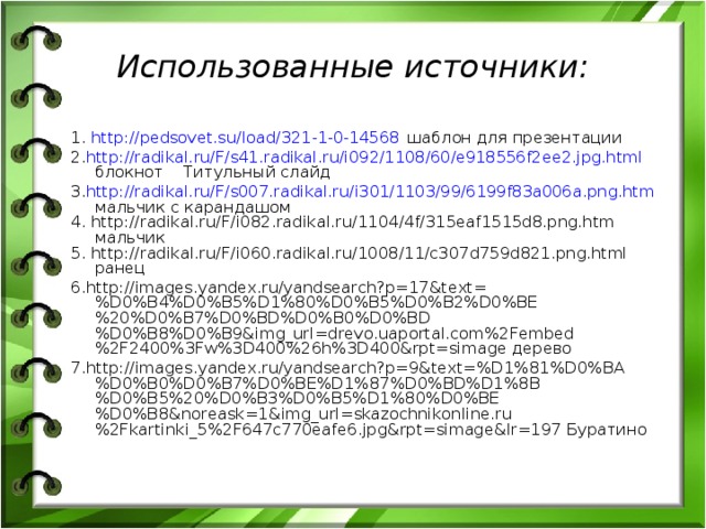 Использованные источники: 1. http://pedsovet.su/load/321-1-0-14568 шаблон для презентации 2. http://radikal.ru/F/s41.radikal.ru/i092/1108/60/e918556f2ee2.jpg.html блокнот Титульный слайд 3. http://radikal.ru/F/s007.radikal.ru/i301/1103/99/6199f83a006a.png.htm мальчик с карандашом 4. http://radikal.ru/F/i082.radikal.ru/1104/4f/315eaf1515d8.png.htm мальчик 5. http://radikal.ru/F/i060.radikal.ru/1008/11/c307d759d821.png.html ранец 6.http://images.yandex.ru/yandsearch?p=17&text=%D0%B4%D0%B5%D1%80%D0%B5%D0%B2%D0%BE%20%D0%B7%D0%BD%D0%B0%D0%BD%D0%B8%D0%B9&img_url=drevo.uaportal.com%2Fembed%2F2400%3Fw%3D400%26h%3D400&rpt=simage дерево 7.http://images.yandex.ru/yandsearch?p=9&text=%D1%81%D0%BA%D0%B0%D0%B7%D0%BE%D1%87%D0%BD%D1%8B%D0%B5%20%D0%B3%D0%B5%D1%80%D0%BE%D0%B8&noreask=1&img_url=skazochnikonline.ru%2Fkartinki_5%2F647c770eafe6.jpg&rpt=simage&lr=197 Буратино