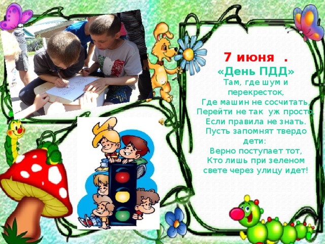 7 июня . «День ПДД»  Там, где шум и перекресток, Где машин не сосчитать , Перейти не так уж просто, Если правила не знать. Пусть запомнят твердо дети: Верно поступает тот, Кто лишь при зеленом свете через улицу идет!