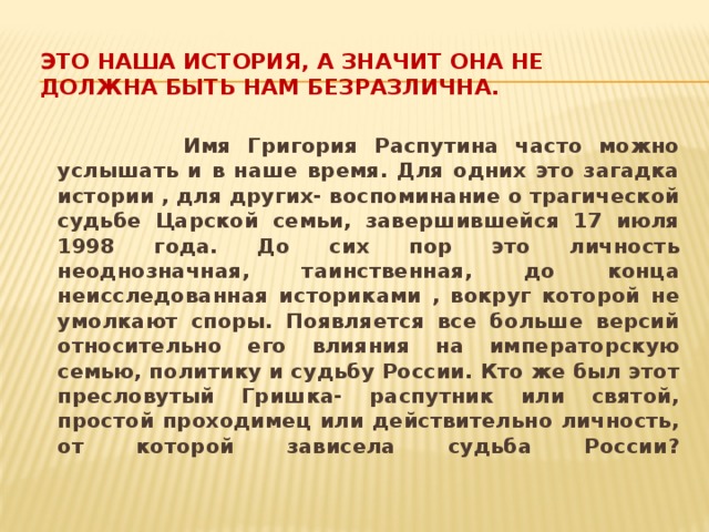 Это наша история, а значит она не должна быть нам безразлична.    Имя Григория Распутина часто можно услышать и в наше время. Для одних это загадка истории , для других- воспоминание о трагической судьбе Царской семьи, завершившейся 17 июля 1998 года. До сих пор это личность неоднозначная, таинственная, до конца неисследованная историками , вокруг которой не умолкают споры. Появляется все больше версий относительно его влияния на императорскую семью, политику и судьбу России. Кто же был этот пресловутый Гришка- распутник или святой, простой проходимец или действительно личность, от которой зависела судьба России?