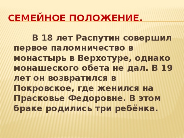 Семейное положение.  В 18 лет Распутин совершил первое паломничество в монастырь в Верхотуре, однако монашеского обета не дал. В 19 лет он возвратился в Покровское, где женился на Прасковье Федоровне. В этом браке родились три ребёнка.