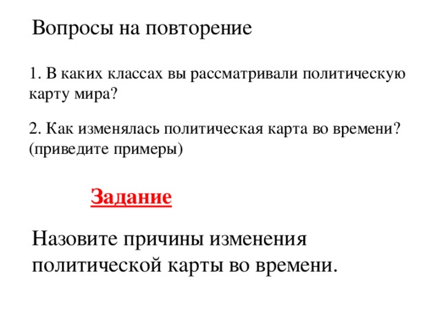 Вопросы на повторение 1. В каких классах вы рассматривали политическую карту мира? 2. Как изменялась политическая карта во времени? (приведите примеры) Задание  Назовите причины изменения политической карты во времени.