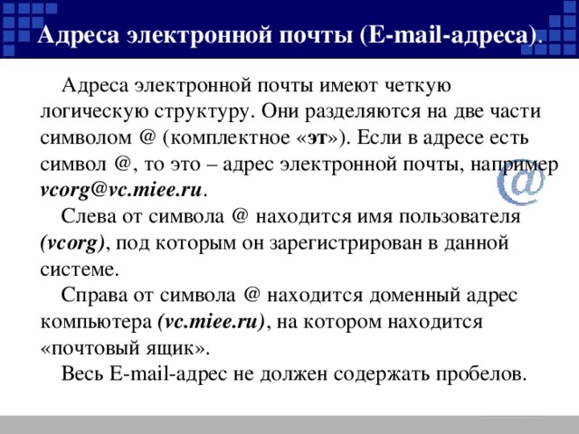 Адреса электронной почты (Е- mail- адреса) . Адреса электронной почты имеют четкую логическую структуру. Они разделяются на две части символом @ (комплектное « эт »). Если в адресе есть символ @ , то это – адрес электронной почты, например vcorg@vc . miee . ru . Слева от символа @ находится имя пользователя ( vcorg ) , под которым он зарегистрирован в данной системе. Справа от символа @ находится доменный адрес компьютера (vc.miee.ru) , на котором находится «почтовый ящик». Весь Е- mail -адрес не должен содержать пробелов.