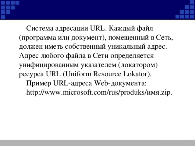 Система адресации URL . Каждый файл (программа или документ), помещенный в Сеть, должен иметь собственный уникальный адрес. Адрес любого файла в Сети определяется унифицированным указателем (локатором) ресурса URL ( Uniform Resource Lokator) . Пример URL -адреса Web -документа: http://www.microsoft.com/rus/produks/ имя .zip.