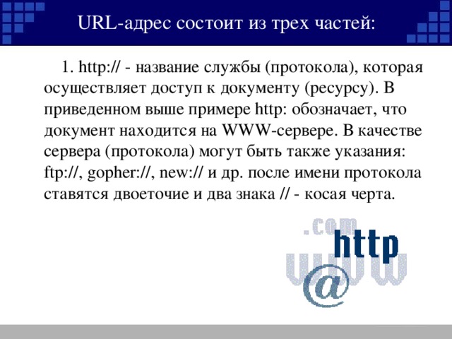 URL- адрес состоит из трех частей:   1. http:// - название службы (протокола), которая осуществляет доступ к документу (ресурсу). В приведенном выше примере http: обозначает, что документ находится на WWW -сервере. В качестве сервера (протокола) могут быть также указания: ftp://, gopher://, new:// и др. после имени протокола ставятся двоеточие и два знака // - косая черта.