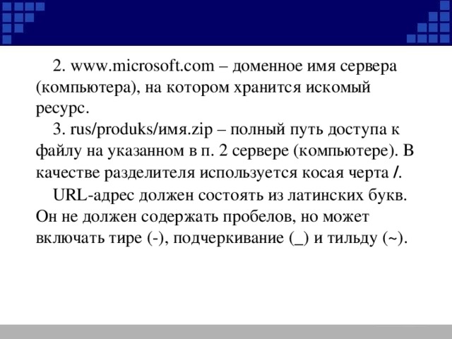 2. www.microsoft.com – доменное имя сервера (компьютера), на котором хранится искомый ресурс. 3. rus/produks/ имя .zip – полный путь доступа к файлу на указанном в п. 2 сервере (компьютере). В качестве разделителя используется косая черта / . URL -адрес должен состоять из латинских букв. Он не должен содержать пробелов, но может включать тире (-), подчеркивание (_) и тильду  ( ~ ).