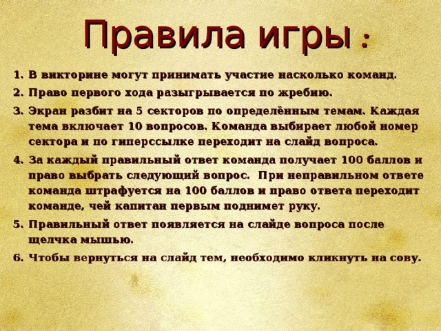 Правила  игры  : В викторине могут принимать участие насколько команд. Право первого хода разыгрывается по жребию. Экран разбит на 5 секторов по определённым темам. Каждая тема включает 10 вопросов. Команда выбирает любой номер сектора и по гиперссылке переходит на слайд вопроса. За каждый правильный ответ команда получает 100 баллов и право выбрать следующий вопрос. При неправильном ответе команда штрафуется на 100 баллов и право ответа переходит команде, чей капитан первым поднимет руку. Правильный ответ появляется на слайде вопроса после щелчка мышью. Чтобы вернуться на слайд тем, необходимо кликнуть на сову.