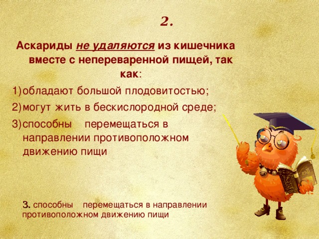 2. Аскариды не удаляются из кишечника вместе с непереваренной пищей, так как : обладают большой плодовитостью; могут жить в бескислородной среде; способны перемещаться в направлении противоположном движению пищи 3. способны перемещаться в направлении противоположном движению пищи