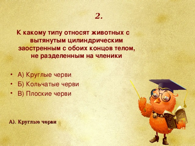 2. К какому типу относят животных с вытянутым цилиндрическим заостренным с обоих концов телом, не разделенным на членики   А) Круглые черви Б) Кольчатые черви В) Плоские черви  А). Круглые черви