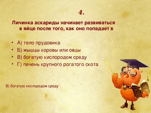 4. Личинка аскариды начинает развиваться в яйце после того, как оно попадает в   А) тело прудовика Б) мышцы коровы или овцы В) богатую кислородом среду Г) печень крупного рогатого скота В) богатую кислородом среду