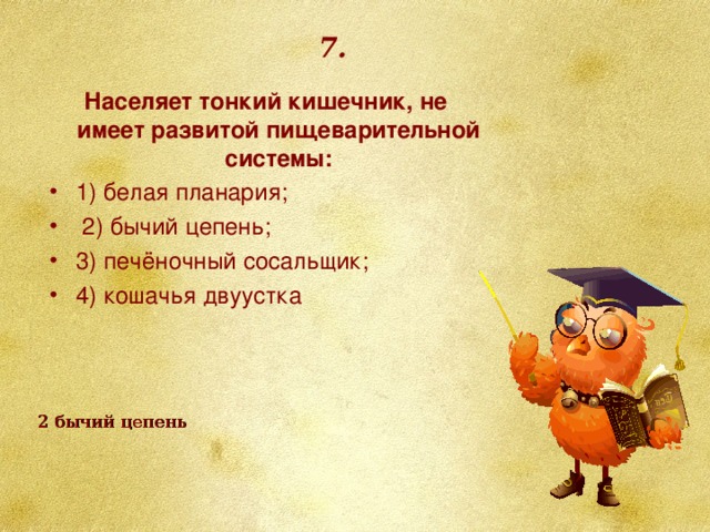 7. Населяет тонкий кишечник, не имеет развитой пищеварительной системы: 1) белая планария;  2) бычий цепень; 3) печёночный сосальщик; 4) кошачья двуустка 2 бычий цепень