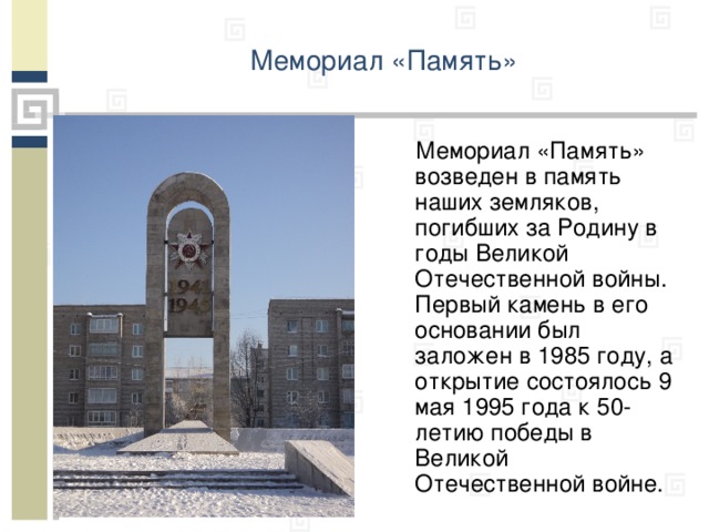 Мемориал «Память»    Мемориал «Память» возведен в память наших земляков, погибших за Родину в годы Великой Отечественной войны. Первый камень в его основании был заложен в 1985 году, а открытие состоялось 9 мая 1995 года к 50-летию победы в Великой Отечественной войне.