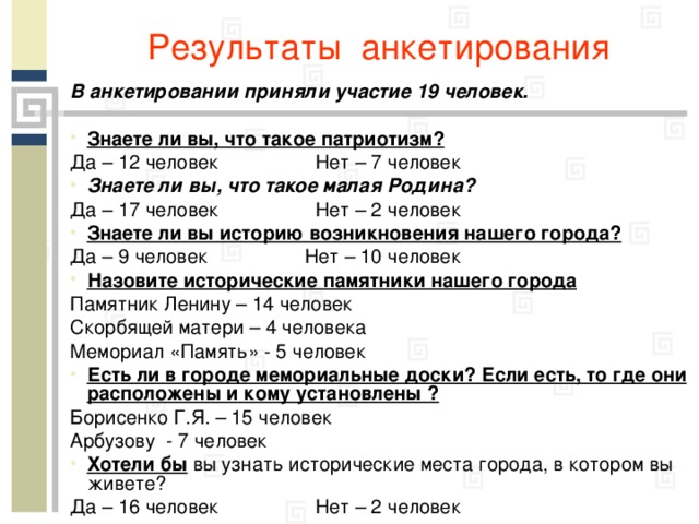 Результаты анкетирования В анкетировании приняли участие 19 человек.  Знаете ли вы, что такое патриотизм? Да – 12 человек Нет – 7 человек Знаете ли вы, что такое малая Родина? Да – 17 человек Нет – 2 человек Знаете ли вы историю возникновения нашего города? Да – 9 человек Нет – 10 человек Назовите исторические памятники нашего города Памятник Ленину – 14 человек Скорбящей матери – 4 человека Мемориал «Память» - 5 человек Есть ли в городе мемориальные доски? Если есть, то где они расположены и кому установлены ? Борисенко Г.Я. – 15 человек Арбузову - 7 человек Хотели бы вы узнать исторические места города, в котором вы живете? Да – 16 человек Нет – 2 человек