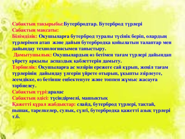 Сабақтың тақырыбы: Бутербродтар. Бутерброд түрлері Сабақтың мақсаты: Білімділік: Оқушыларға бутерброд туралы түсінік беріп, олардың түрлерімен атап және дайын бутербродқа қойылатын талаптар мен дайындау технологиясымен таныстыру.  Дамытушылық: Оқушылардың өз бетімен тағам түрлері дайындап үйрету арқылы аспаздық қаблеттерін дамыту. Тәрбиелік: Оқушыларға ас мәзірін ережеге сай құрып, жеңіл тағам түрлерінің дайындау үлгерін үйрете отырып, ұқыпты әзірлеуге, әсемдікке, өз бетінше еңбектенуге және топпен жұмыс жасауға тәрбиелеу. Сабақтың түрі: аралас Сабақтың әдісі: түсіндірмелі, машықтық Қажетті құрал жабдықтар: слайд, бутерброд түрлері, тақтай, пышақ, тарелкелер, сулық, сүлгі, бутербродқа қажетті азық түрлері т.б.